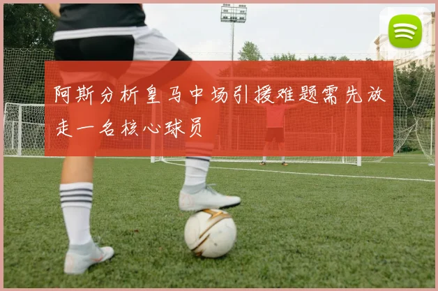 阿斯分析皇马中场引援难题需先放走一名核心球员