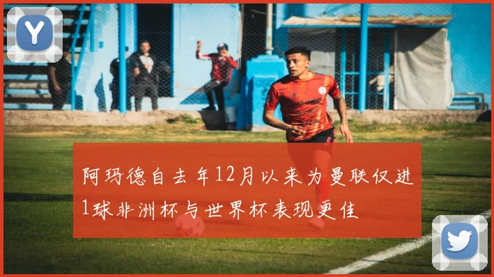 阿玛德自去年12月以来为曼联仅进1球非洲杯与世界杯表现更佳