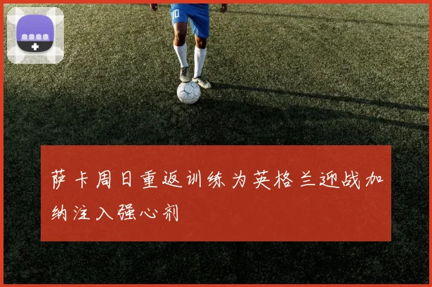 萨卡周日重返训练为英格兰迎战加纳注入强心剂