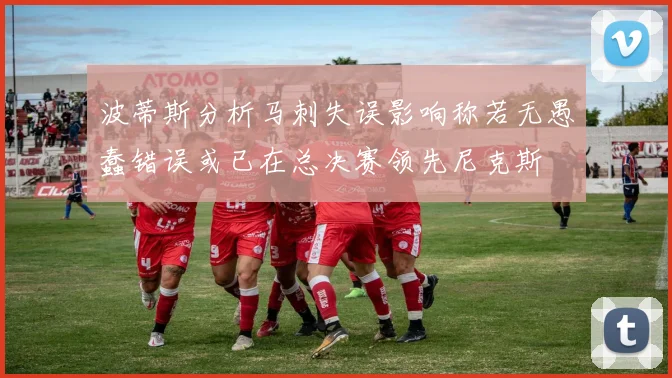 波蒂斯分析马刺失误影响称若无愚蠢错误或已在总决赛领先尼克斯