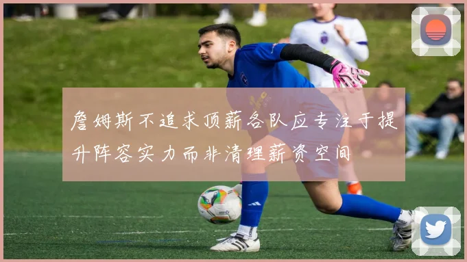 詹姆斯不追求顶薪各队应专注于提升阵容实力而非清理薪资空间