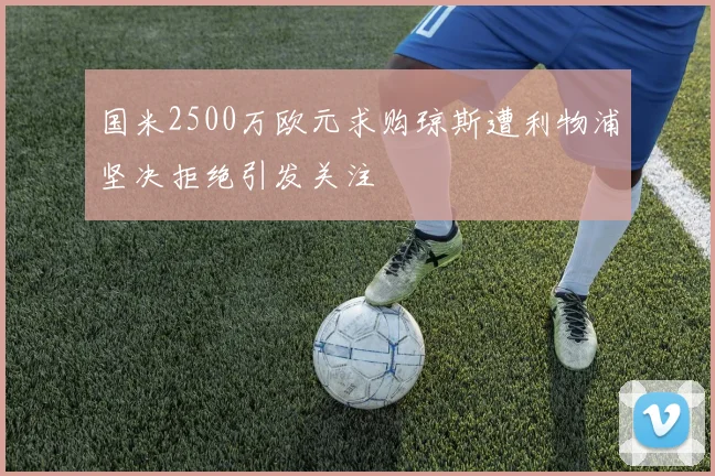 国米2500万欧元求购琼斯遭利物浦坚决拒绝引发关注