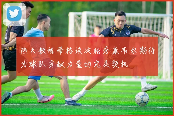 热火教练蒂格谈次轮秀康韦尔期待为球队贡献力量的完美契机