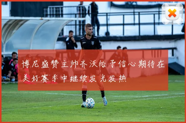 博尼盛赞主帅齐沃给予信心期待在美好赛季中继续发光发热