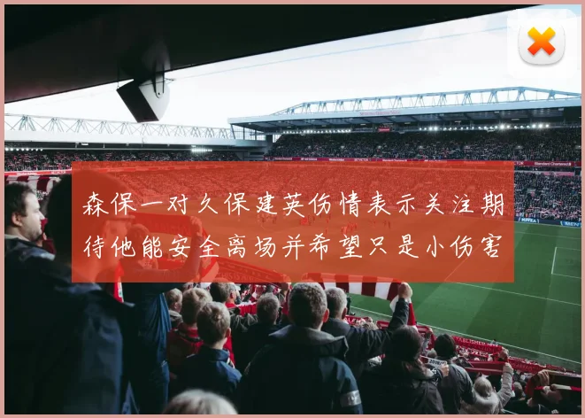 森保一对久保建英伤情表示关注期待他能安全离场并希望只是小伤害