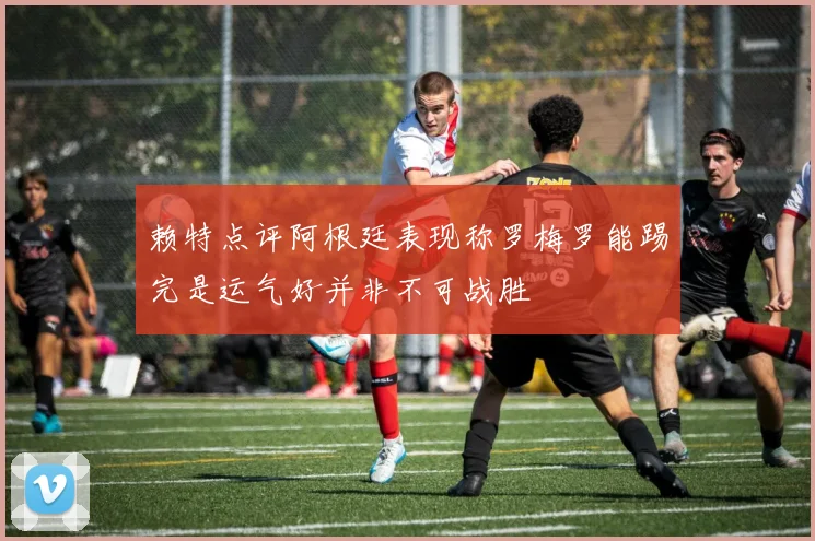 赖特点评阿根廷表现称罗梅罗能踢完是运气好并非不可战胜