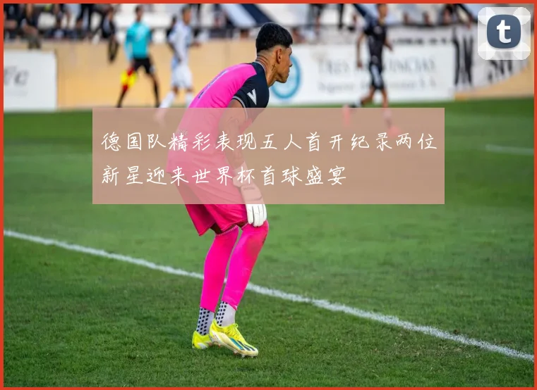 德国队精彩表现五人首开纪录两位新星迎来世界杯首球盛宴