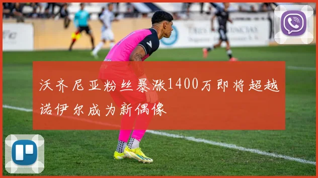 沃齐尼亚粉丝暴涨1400万即将超越诺伊尔成为新偶像
