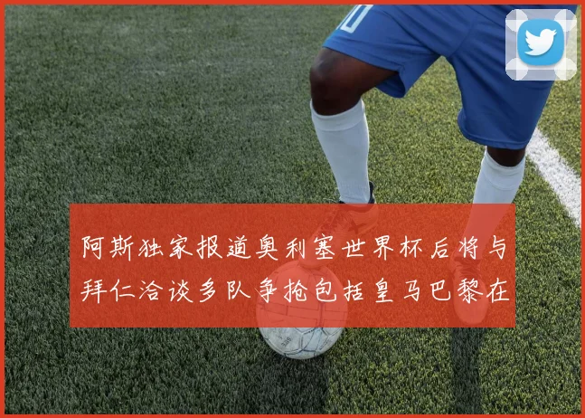 阿斯独家报道奥利塞世界杯后将与拜仁洽谈多队争抢包括皇马巴黎在内