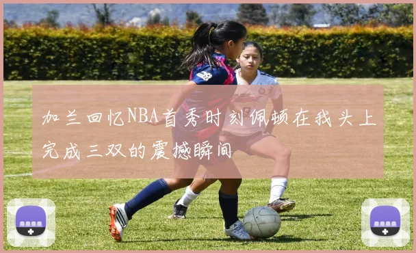 加兰回忆NBA首秀时刻佩顿在我头上完成三双的震撼瞬间