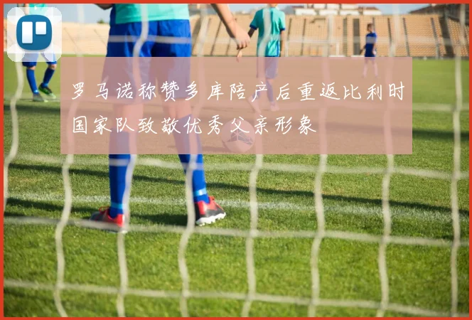罗马诺称赞多库陪产后重返比利时国家队致敬优秀父亲形象