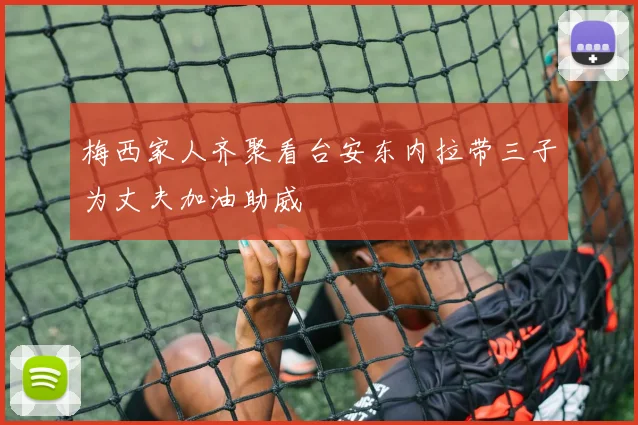 梅西家人齐聚看台安东内拉带三子为丈夫加油助威