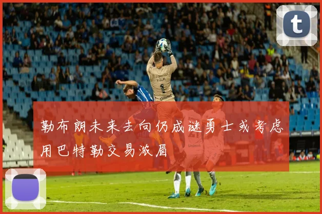 勒布朗未来去向仍成谜勇士或考虑用巴特勒交易浓眉