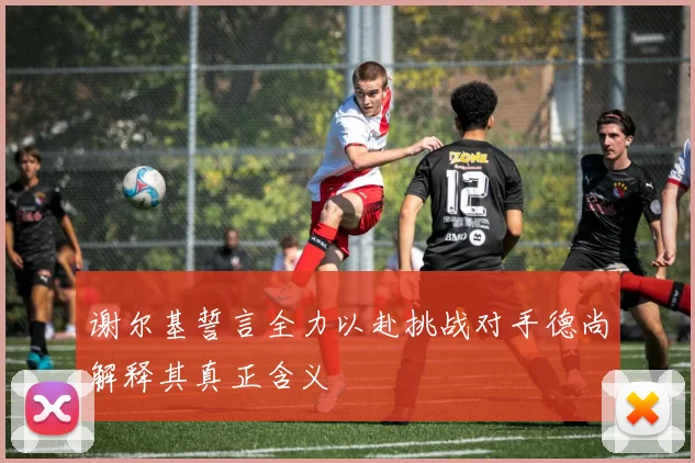 谢尔基誓言全力以赴挑战对手德尚解释其真正含义