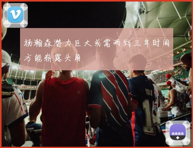 杨瀚森潜力巨大或需两到三年时间方能崭露头角