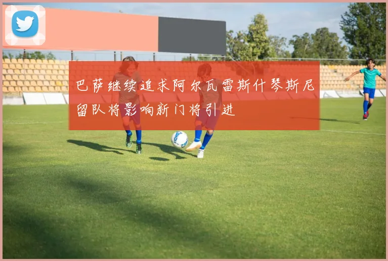 巴萨继续追求阿尔瓦雷斯什琴斯尼留队将影响新门将引进