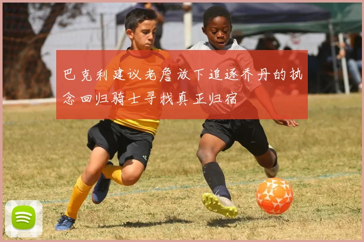巴克利建议老詹放下追逐乔丹的执念回归骑士寻找真正归宿