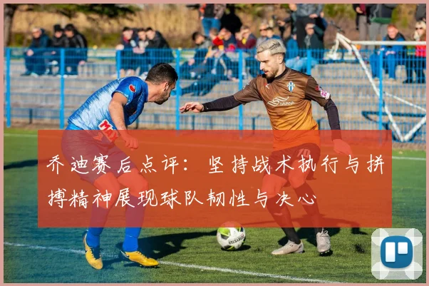 乔迪赛后点评：坚持战术执行与拼搏精神展现球队韧性与决心