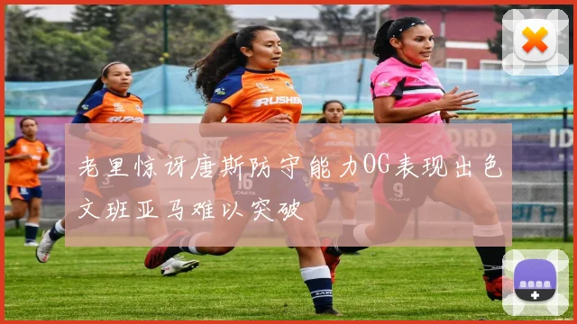 老里惊讶唐斯防守能力OG表现出色文班亚马难以突破