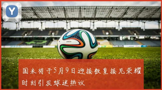 国米将于5月9日迎接教皇接见荣耀时刻引发球迷热议