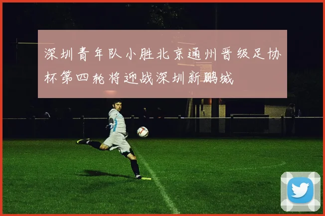深圳青年队小胜北京通州晋级足协杯第四轮将迎战深圳新鹏城