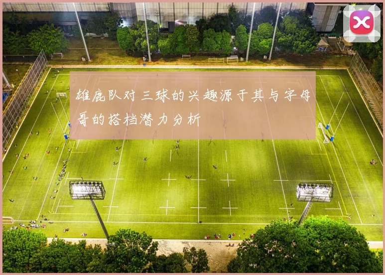 雄鹿队对三球的兴趣源于其与字母哥的搭档潜力分析