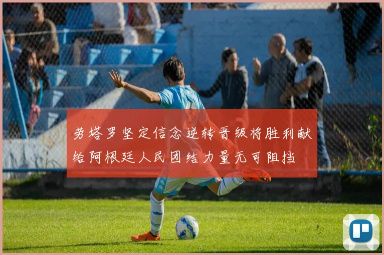 劳塔罗坚定信念逆转晋级将胜利献给阿根廷人民团结力量无可阻挡
