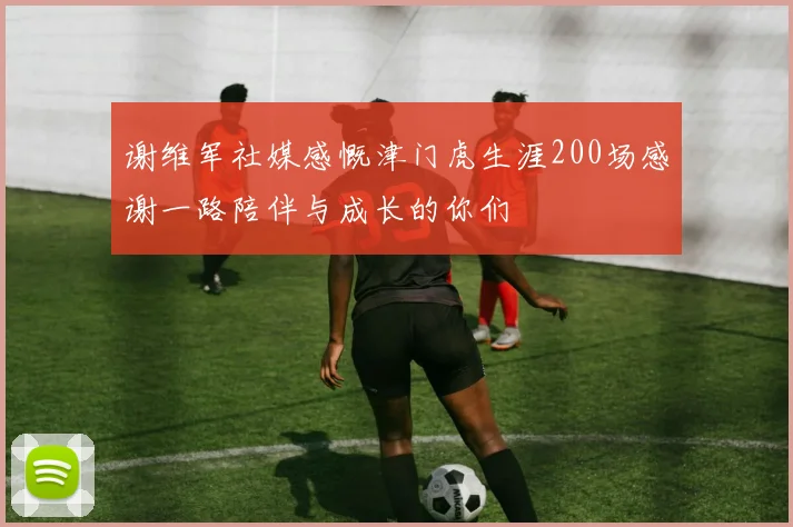 谢维军社媒感慨津门虎生涯200场感谢一路陪伴与成长的你们