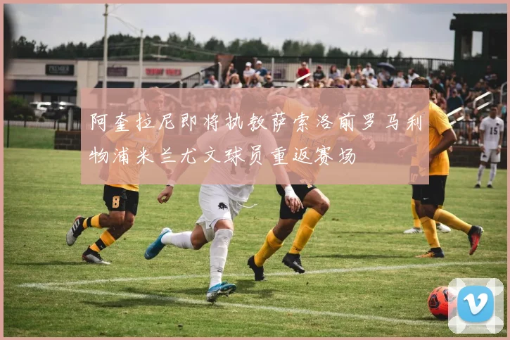 阿奎拉尼即将执教萨索洛前罗马利物浦米兰尤文球员重返赛场